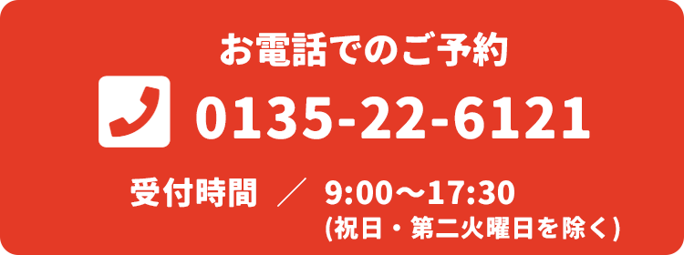 お電話でのご予約 TEL:0135-22-6121 9:00～17:30（祝日・第二火曜日を除く）